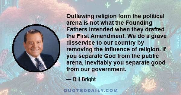 Outlawing religion form the political arena is not what the Founding Fathers intended when they drafted the First Amendment. We do a grave disservice to our country by removing the influence of religion. If you separate 