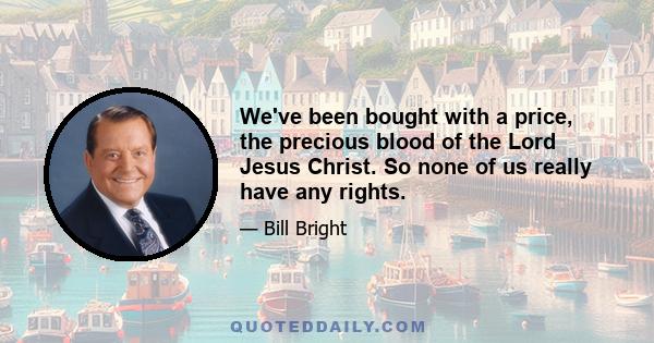 We've been bought with a price, the precious blood of the Lord Jesus Christ. So none of us really have any rights.