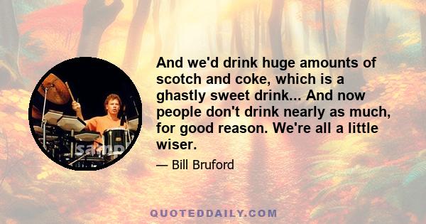 And we'd drink huge amounts of scotch and coke, which is a ghastly sweet drink... And now people don't drink nearly as much, for good reason. We're all a little wiser.