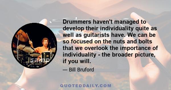 Drummers haven't managed to develop their individuality quite as well as guitarists have. We can be so focused on the nuts and bolts that we overlook the importance of individuality - the broader picture, if you will.