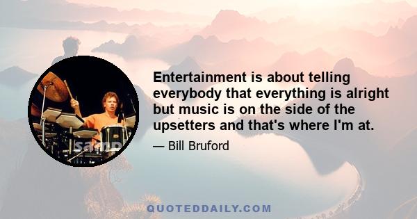 Entertainment is about telling everybody that everything is alright but music is on the side of the upsetters and that's where I'm at.