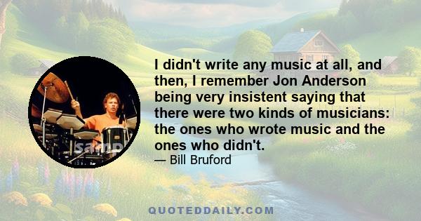 I didn't write any music at all, and then, I remember Jon Anderson being very insistent saying that there were two kinds of musicians: the ones who wrote music and the ones who didn't. And clearly the ones who wrote