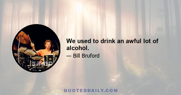 We used to drink an awful lot of alcohol.