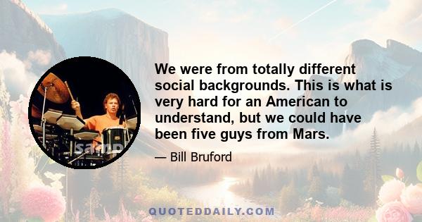 We were from totally different social backgrounds. This is what is very hard for an American to understand, but we could have been five guys from Mars.