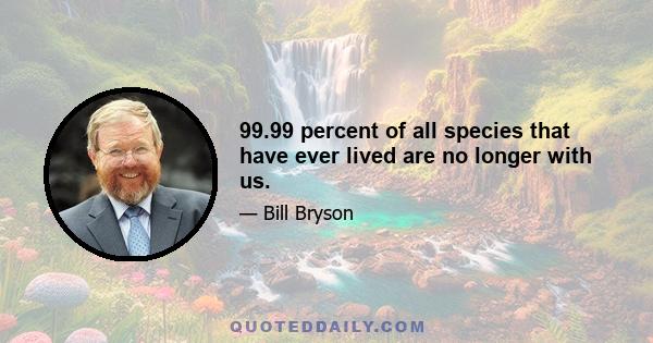 99.99 percent of all species that have ever lived are no longer with us.