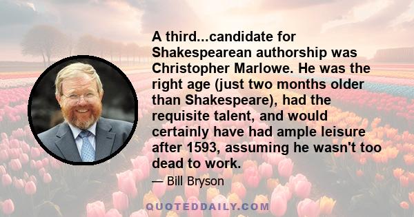 A third...candidate for Shakespearean authorship was Christopher Marlowe. He was the right age (just two months older than Shakespeare), had the requisite talent, and would certainly have had ample leisure after 1593,