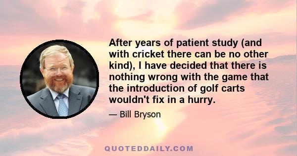 After years of patient study (and with cricket there can be no other kind), I have decided that there is nothing wrong with the game that the introduction of golf carts wouldn't fix in a hurry.