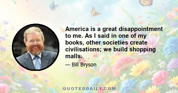 America is a great disappointment to me. As I said in one of my books, other societies create civilisations; we build shopping malls.