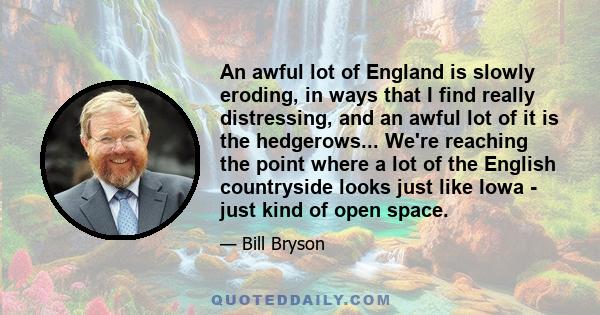 An awful lot of England is slowly eroding, in ways that I find really distressing, and an awful lot of it is the hedgerows... We're reaching the point where a lot of the English countryside looks just like Iowa - just