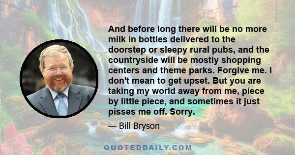 And before long there will be no more milk in bottles delivered to the doorstep or sleepy rural pubs, and the countryside will be mostly shopping centers and theme parks. Forgive me. I don't mean to get upset. But you