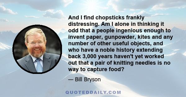 And I find chopsticks frankly distressing. Am I alone in thinking it odd that a people ingenious enough to invent paper, gunpowder, kites and any number of other useful objects, and who have a noble history extending