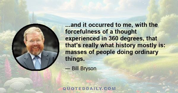 ...and it occurred to me, with the forcefulness of a thought experienced in 360 degrees, that that's really what history mostly is: masses of people doing ordinary things.