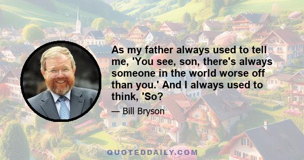 As my father always used to tell me, 'You see, son, there's always someone in the world worse off than you.' And I always used to think, 'So?