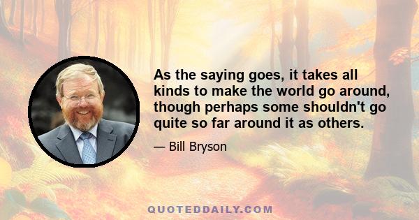 As the saying goes, it takes all kinds to make the world go around, though perhaps some shouldn't go quite so far around it as others.