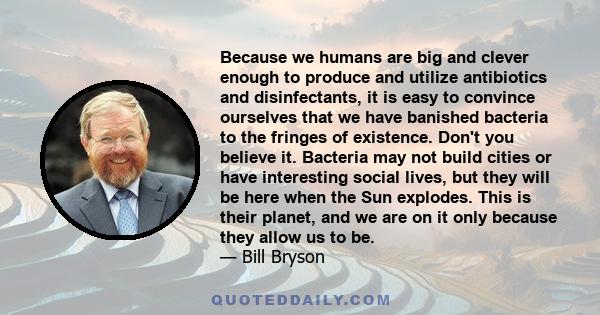 Because we humans are big and clever enough to produce and utilize antibiotics and disinfectants, it is easy to convince ourselves that we have banished bacteria to the fringes of existence. Don't you believe it.