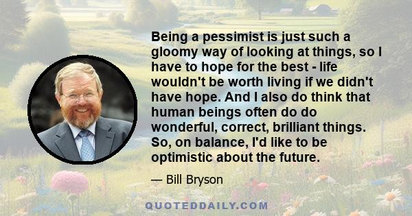 Being a pessimist is just such a gloomy way of looking at things, so I have to hope for the best - life wouldn't be worth living if we didn't have hope. And I also do think that human beings often do do wonderful,