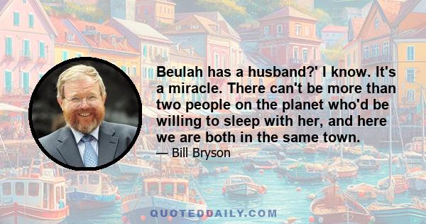 Beulah has a husband?' I know. It's a miracle. There can't be more than two people on the planet who'd be willing to sleep with her, and here we are both in the same town.