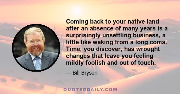 Coming back to your native land after an absence of many years is a surprisingly unsettling business, a little like waking from a long coma. Time, you discover, has wrought changes that leave you feeling mildly foolish