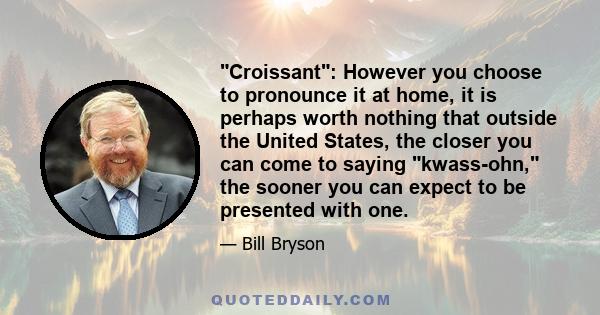 Croissant: However you choose to pronounce it at home, it is perhaps worth nothing that outside the United States, the closer you can come to saying kwass-ohn, the sooner you can expect to be presented with one.