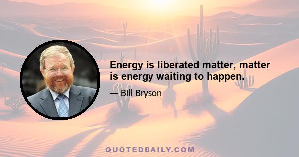 Energy is liberated matter, matter is energy waiting to happen.