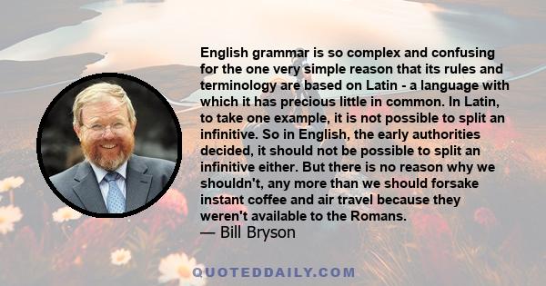 English grammar is so complex and confusing for the one very simple reason that its rules and terminology are based on Latin - a language with which it has precious little in common. In Latin, to take one example, it is 