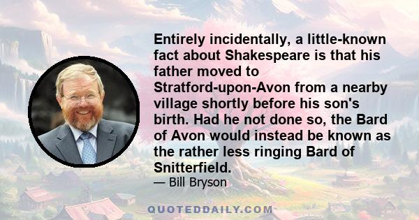 Entirely incidentally, a little-known fact about Shakespeare is that his father moved to Stratford-upon-Avon from a nearby village shortly before his son's birth. Had he not done so, the Bard of Avon would instead be