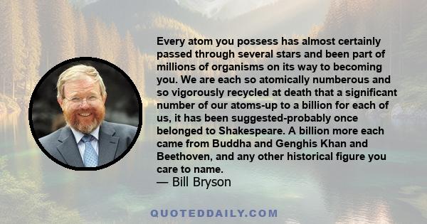 Every atom you possess has almost certainly passed through several stars and been part of millions of organisms on its way to becoming you. We are each so atomically numberous and so vigorously recycled at death that a