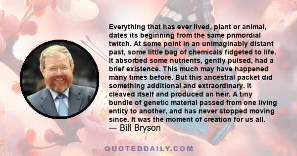 Everything that has ever lived, plant or animal, dates its beginning from the same primordial twitch. At some point in an unimaginably distant past, some little bag of chemicals fidgeted to life. It absorbed some