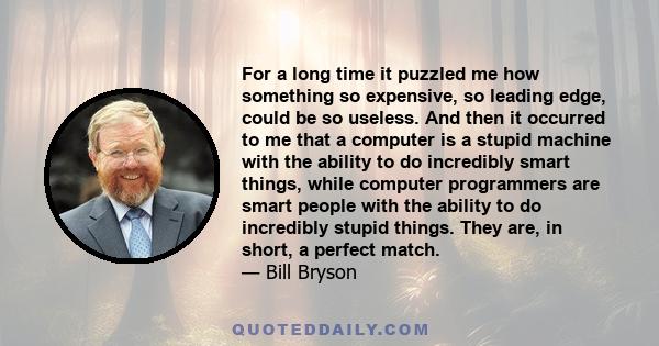 For a long time it puzzled me how something so expensive, so leading edge, could be so useless. And then it occurred to me that a computer is a stupid machine with the ability to do incredibly smart things, while