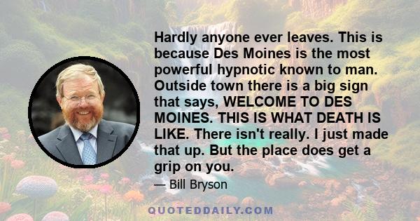 Hardly anyone ever leaves. This is because Des Moines is the most powerful hypnotic known to man. Outside town there is a big sign that says, WELCOME TO DES MOINES. THIS IS WHAT DEATH IS LIKE. There isn't really. I just 