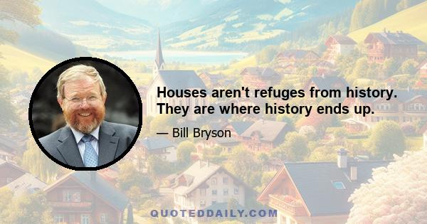 Houses aren't refuges from history. They are where history ends up.