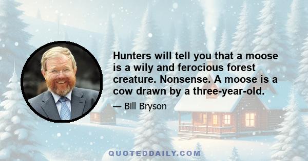 Hunters will tell you that a moose is a wily and ferocious forest creature. Nonsense. A moose is a cow drawn by a three-year-old.