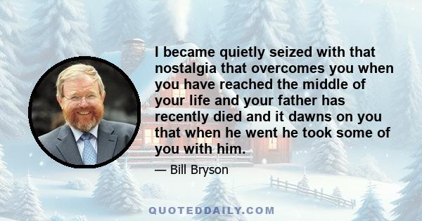 I became quietly seized with that nostalgia that overcomes you when you have reached the middle of your life and your father has recently died and it dawns on you that when he went he took some of you with him.