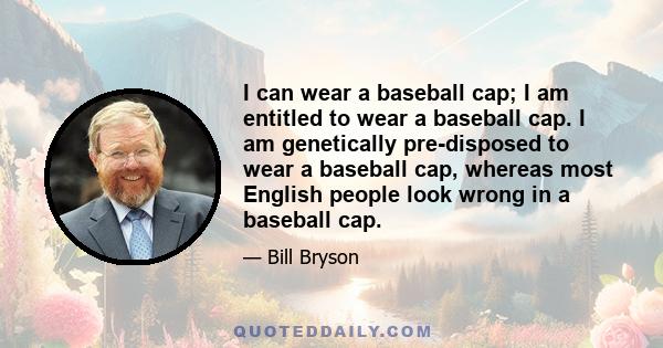 I can wear a baseball cap; I am entitled to wear a baseball cap. I am genetically pre-disposed to wear a baseball cap, whereas most English people look wrong in a baseball cap.