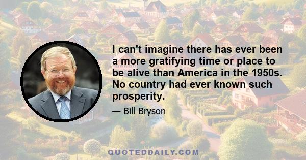 I can't imagine there has ever been a more gratifying time or place to be alive than America in the 1950s. No country had ever known such prosperity.