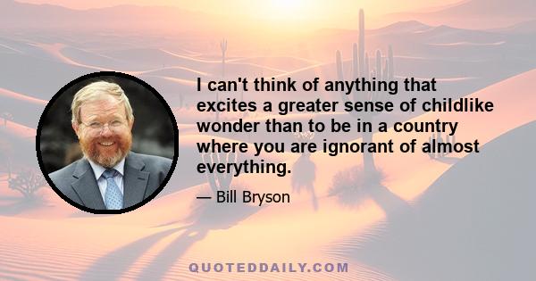 I can't think of anything that excites a greater sense of childlike wonder than to be in a country where you are ignorant of almost everything.