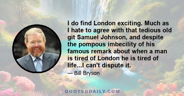 I do find London exciting. Much as I hate to agree with that tedious old git Samuel Johnson, and despite the pompous imbecility of his famous remark about when a man is tired of London he is tired of life...I can't