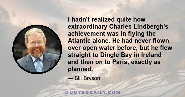 I hadn't realized quite how extraordinary Charles Lindbergh's achievement was in flying the Atlantic alone. He had never flown over open water before, but he flew straight to Dingle Bay in Ireland and then on to Paris,