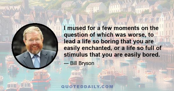 I mused for a few moments on the question of which was worse, to lead a life so boring that you are easily enchanted, or a life so full of stimulus that you are easily bored.