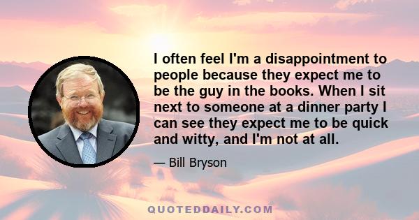 I often feel I'm a disappointment to people because they expect me to be the guy in the books. When I sit next to someone at a dinner party I can see they expect me to be quick and witty, and I'm not at all.