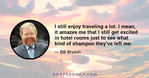 I still enjoy traveling a lot. I mean, it amazes me that I still get excited in hotel rooms just to see what kind of shampoo they've left me.