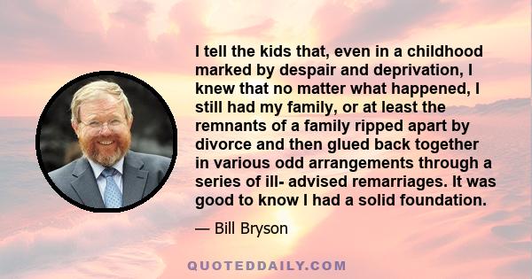 I tell the kids that, even in a childhood marked by despair and deprivation, I knew that no matter what happened, I still had my family, or at least the remnants of a family ripped apart by divorce and then glued back