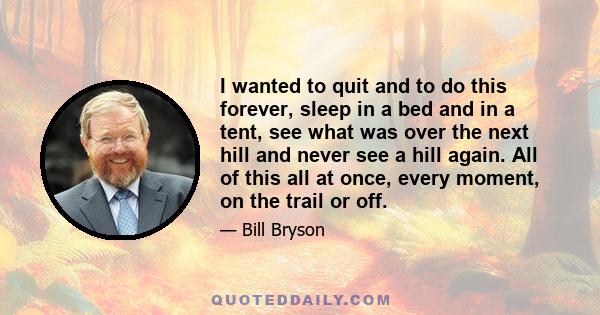 I wanted to quit and to do this forever, sleep in a bed and in a tent, see what was over the next hill and never see a hill again. All of this all at once, every moment, on the trail or off.