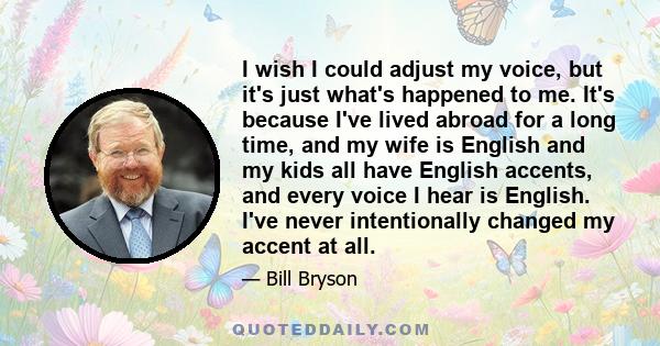 I wish I could adjust my voice, but it's just what's happened to me. It's because I've lived abroad for a long time, and my wife is English and my kids all have English accents, and every voice I hear is English. I've