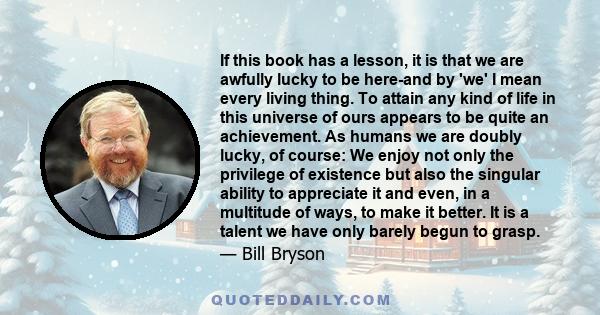 If this book has a lesson, it is that we are awfully lucky to be here-and by 'we' I mean every living thing. To attain any kind of life in this universe of ours appears to be quite an achievement. As humans we are