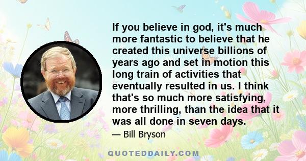 If you believe in god, it's much more fantastic to believe that he created this universe billions of years ago and set in motion this long train of activities that eventually resulted in us. I think that's so much more