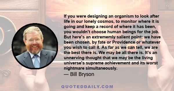 If you were designing an organism to look after life in our lonely cosmos, to monitor where it is going and keep a record of where it has been, you wouldn't choose human beings for the job. But here's an extrememly