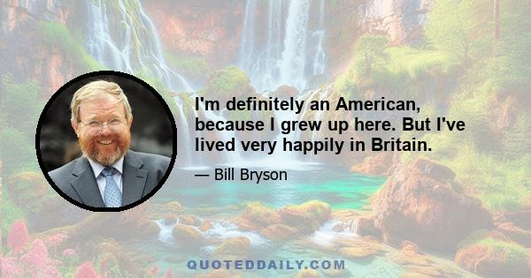 I'm definitely an American, because I grew up here. But I've lived very happily in Britain.