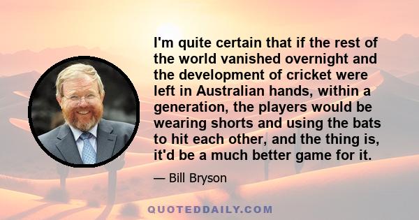 I'm quite certain that if the rest of the world vanished overnight and the development of cricket were left in Australian hands, within a generation, the players would be wearing shorts and using the bats to hit each