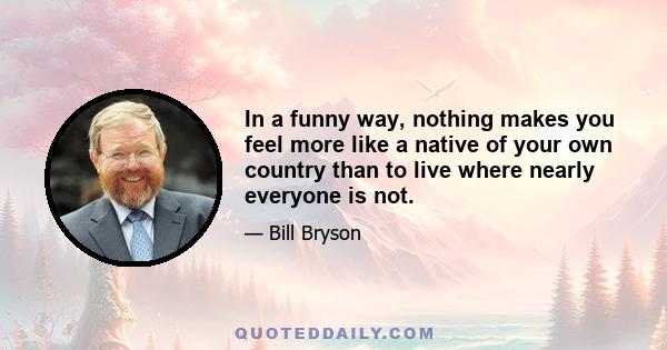 In a funny way, nothing makes you feel more like a native of your own country than to live where nearly everyone is not.